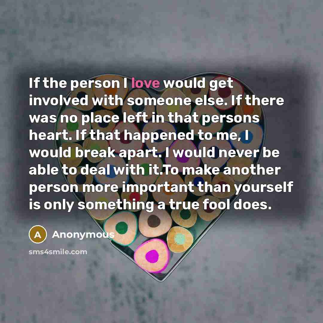 “If the person I love would get involved with someone else. If there was no place left in that persons heart. If that happened to me, I would break apart. I would never be able to deal with it.To make another person more important than yourself is only something a true fool does.” quote by Anonymous