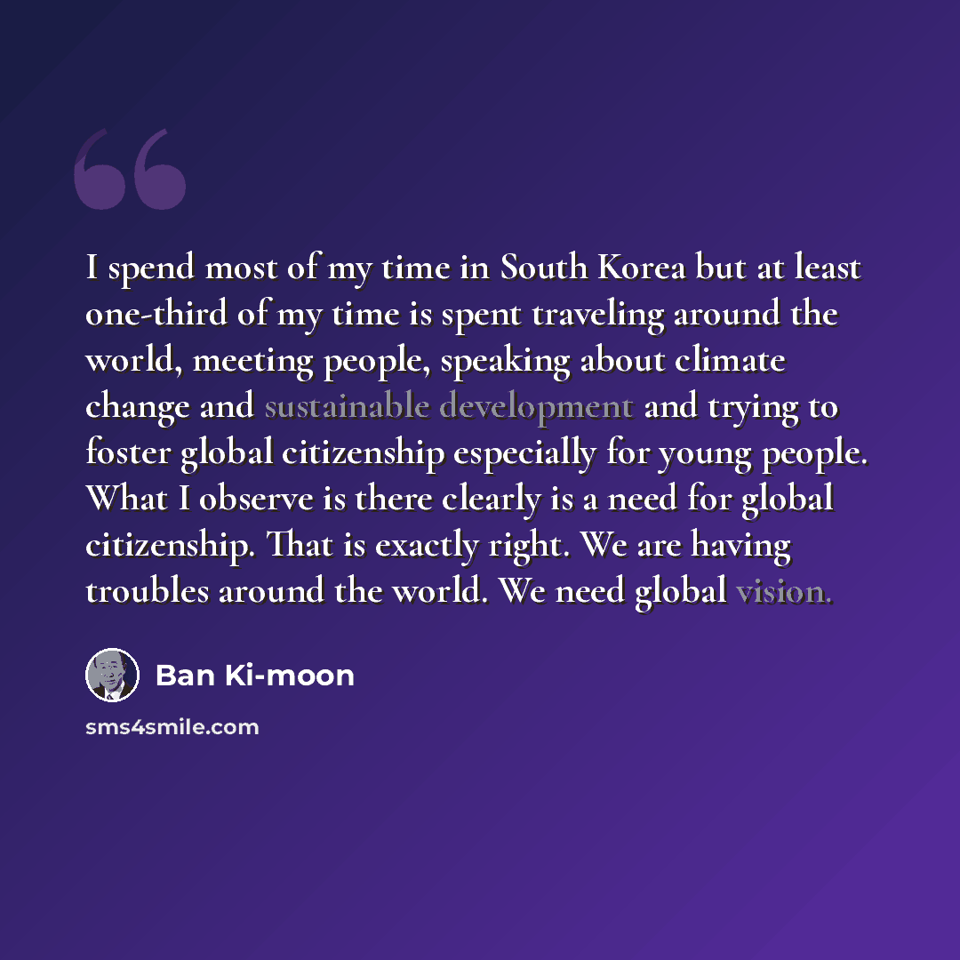 “I spend most of my time in South Korea but at least one-third of my time is spent traveling around the world, meeting people, speaking about climate change and sustainable development and trying to foster global citizenship especially for young people. What I observe is there clearly is a need for…” quote by Ban Ki-moon