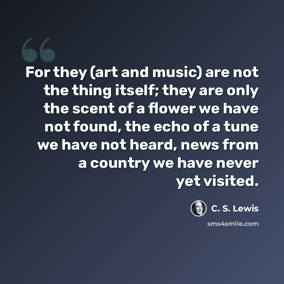 “For they (art and music) are not the thing itself; they are only the scent of a flower we have not found, the echo of a tune we have not heard, news from a country we have never yet visited.” quote by C. S. Lewis