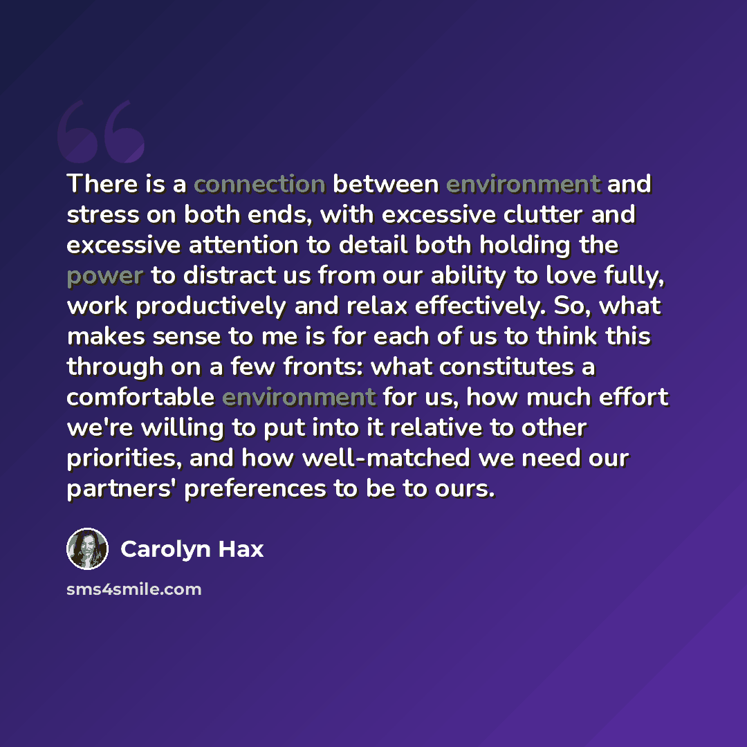 “There is a connection between environment and stress on both ends, with excessive clutter and excessive attention to detail both holding the power to distract us from our ability to love fully, work productively and relax effectively. So, what makes sense to me is for each of us to think this…” quote by Carolyn Hax