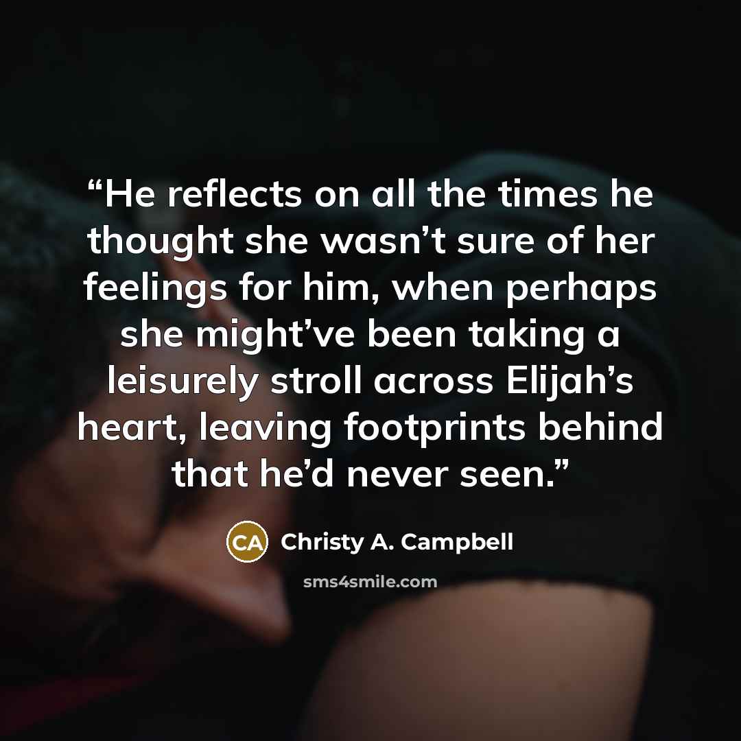 “He reflects on all the times he thought she wasn’t sure of her feelings for him, when perhaps she might’ve been taking a leisurely stroll across Elijah’s heart, leaving footprints behind that he’d never seen.” quote by Christy A. Campbell