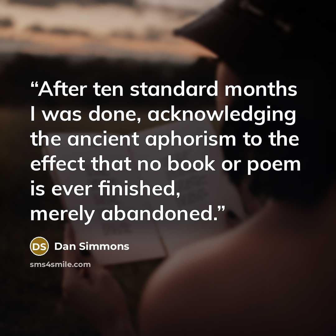 “After ten standard months I was done, acknowledging the ancient aphorism to the effect that no book or poem is ever finished, merely abandoned.” quote by Dan Simmons