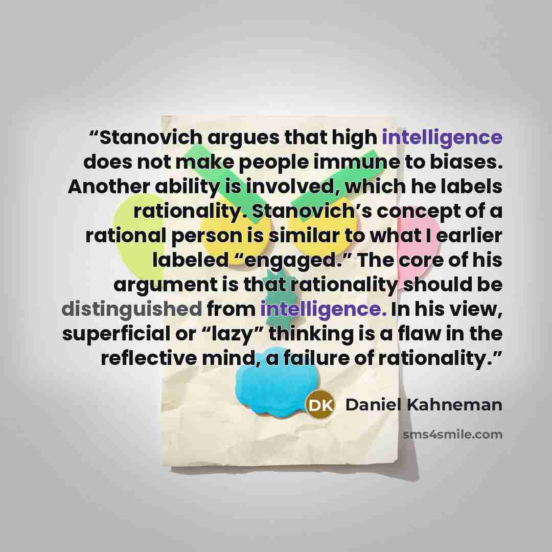 “Stanovich argues that high intelligence does not make people immune to biases. Another ability is involved, which he labels rationality. Stanovich’s concept of a rational person is similar to what I earlier labeled “engaged.” The core of his argument is that rationality should be distinguished…” quote by Daniel Kahneman