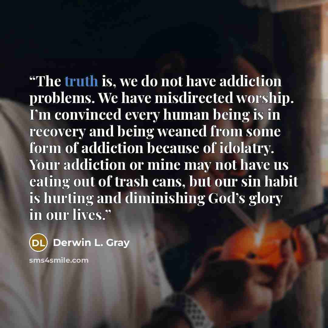 “The truth is, we do not have addiction problems. We have misdirected worship. I’m convinced every human being is in recovery and being weaned from some form of addiction because of idolatry. Your addiction or mine may not have us eating out of trash cans, but our sin habit is hurting and…” quote by Derwin L. Gray