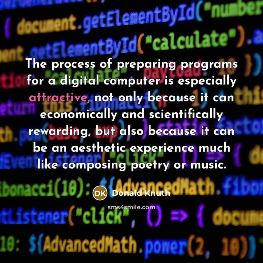 “The process of preparing programs for a digital computer is especially attractive, not only because it can economically and scientifically rewarding, but also because it can be an aesthetic experience much like composing poetry or music.” quote by Donald Knuth