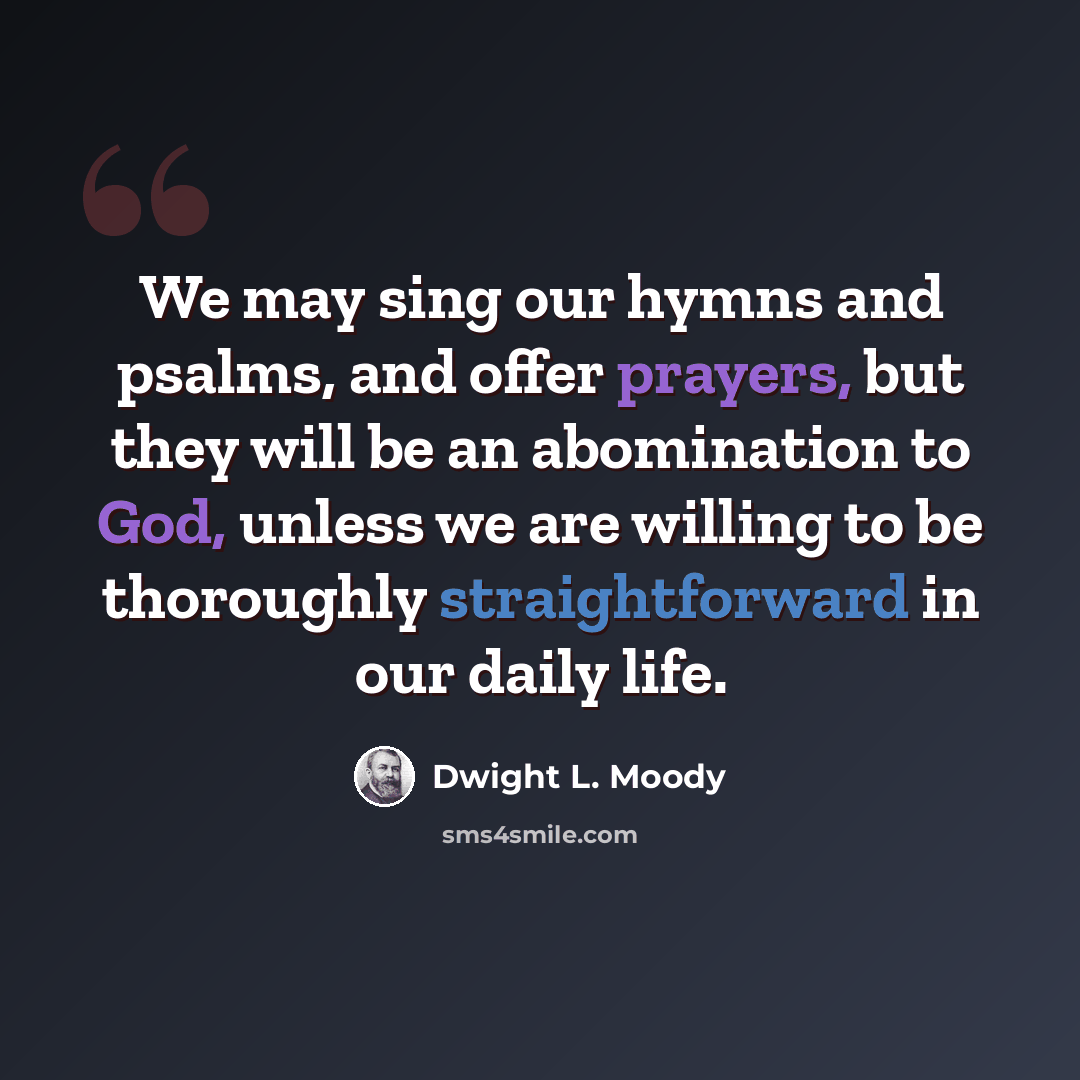 “We may sing our hymns and psalms, and offer prayers, but they will be an abomination to God, unless we are willing to be thoroughly straightforward in our daily life.” quote by Dwight L. Moody