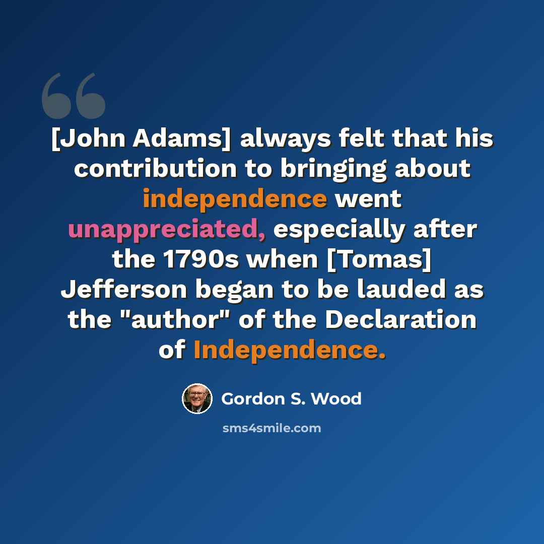 “[John Adams] always felt that his contribution to bringing about independence went unappreciated, especially after the 1790s when [Tomas] Jefferson began to be lauded as the "author" of the Declaration of Independence.” quote by Gordon S. Wood