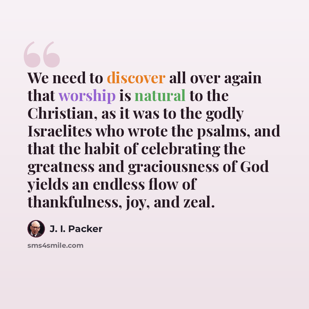 “We need to discover all over again that worship is natural to the Christian, as it was to the godly Israelites who wrote the psalms, and that the habit of celebrating the greatness and graciousness of God yields an endless flow of thankfulness, joy, and zeal.” quote by J. I. Packer