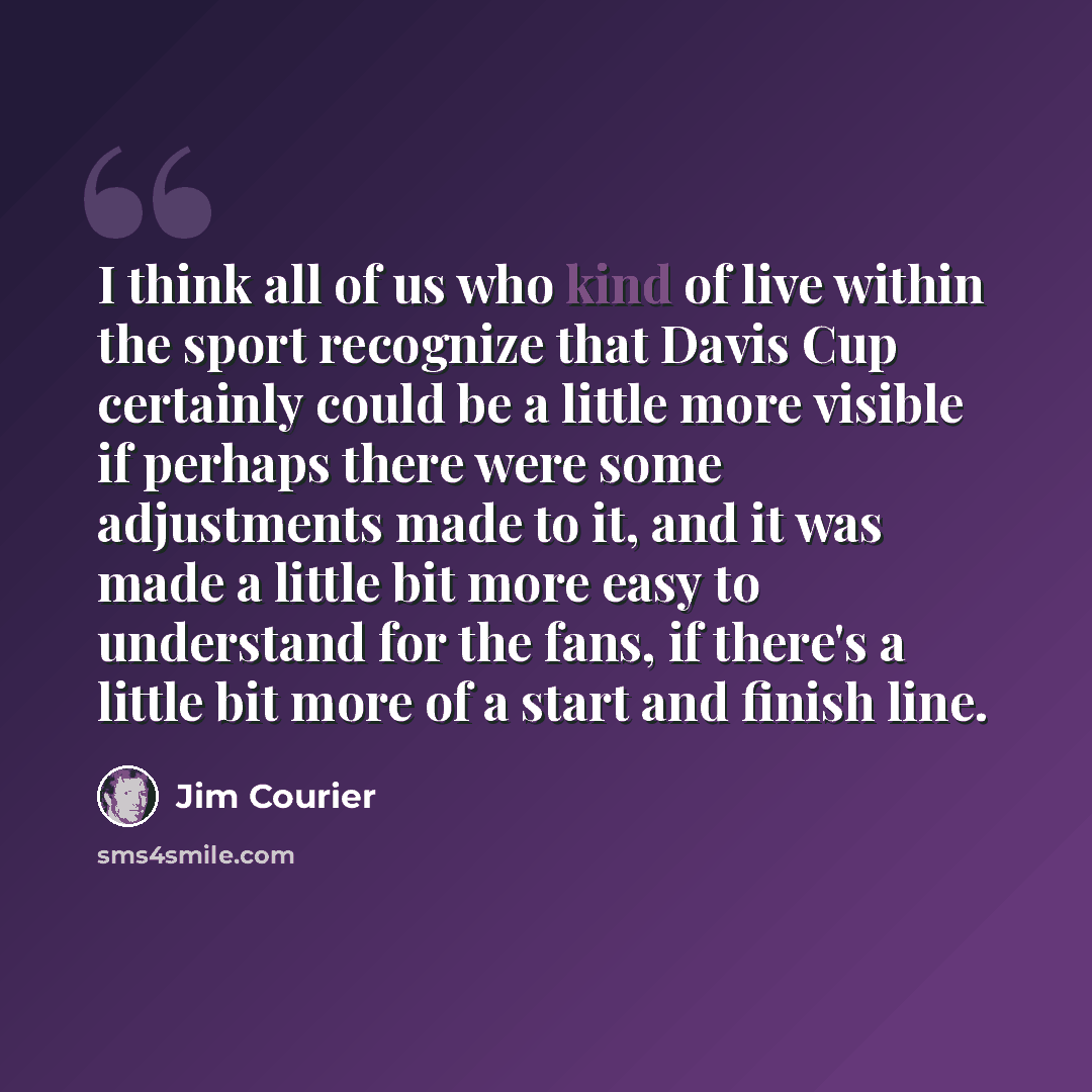 “I think all of us who kind of live within the sport recognize that Davis Cup certainly could be a little more visible if perhaps there were some adjustments made to it, and it was made a little bit more easy to understand for the fans, if there's a little bit more of a start and finish line.” quote by Jim Courier