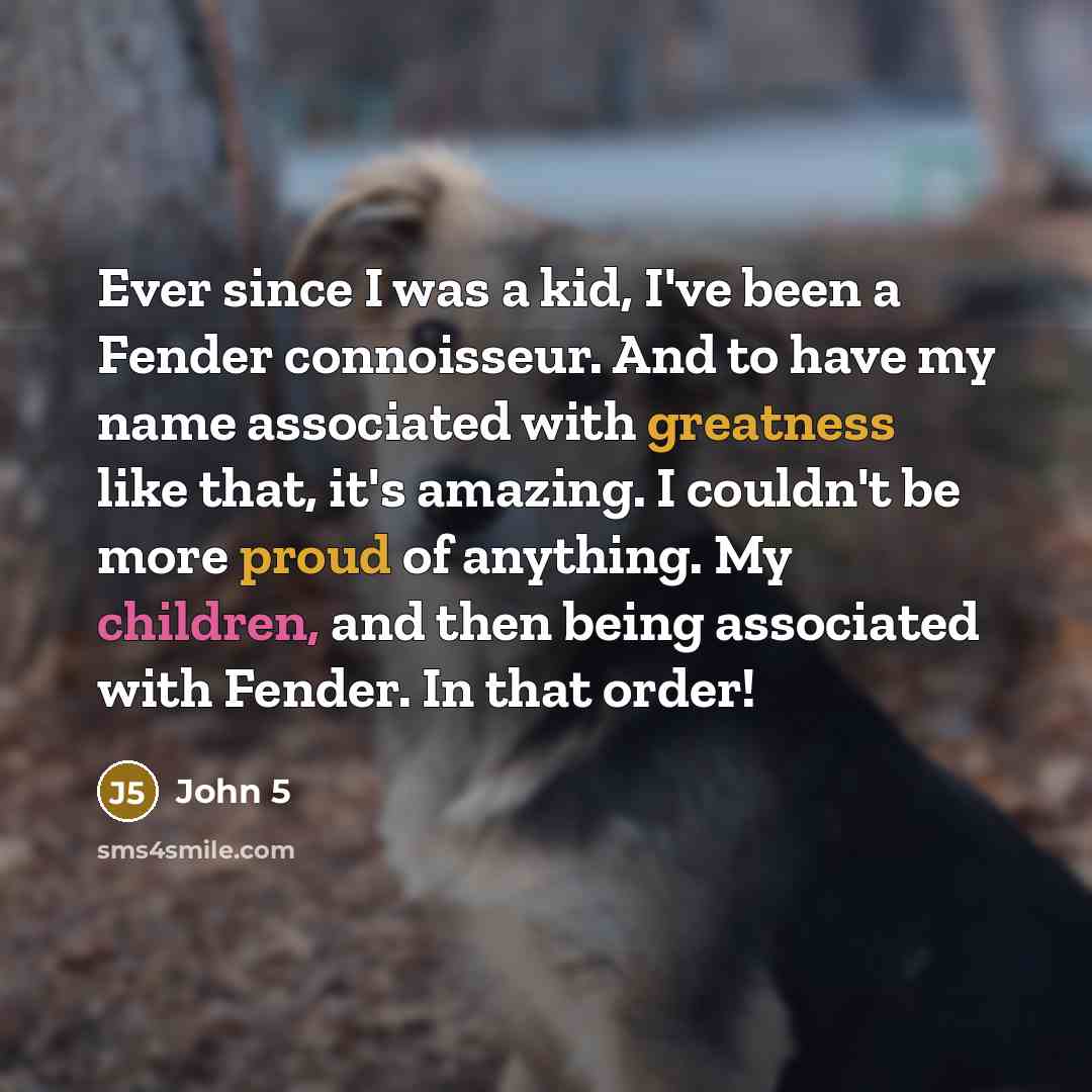 “Ever since I was a kid, I've been a Fender connoisseur. And to have my name associated with greatness like that, it's amazing. I couldn't be more proud of anything. My children, and then being associated with Fender. In that order!” quote by John 5