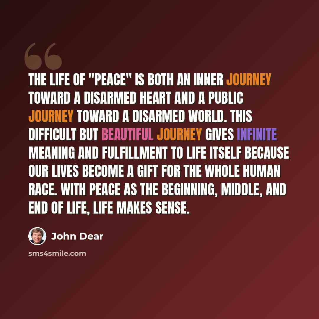 “The life of "peace" is both an inner journey toward a disarmed heart and a public journey toward a disarmed world. This difficult but beautiful journey gives infinite meaning and fulfillment to life itself because our lives become a gift for the whole human race. With peace as the beginning…” quote by John Dear