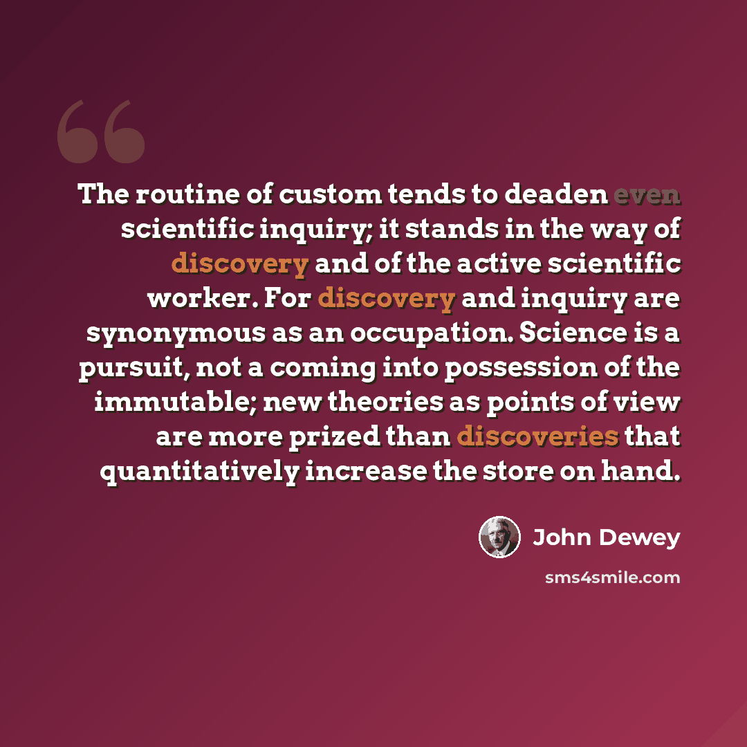 “The routine of custom tends to deaden even scientific inquiry; it stands in the way of discovery and of the active scientific worker. For discovery and inquiry are synonymous as an occupation. Science is a pursuit, not a coming into possession of the immutable; new theories as points of view are…” quote by John Dewey