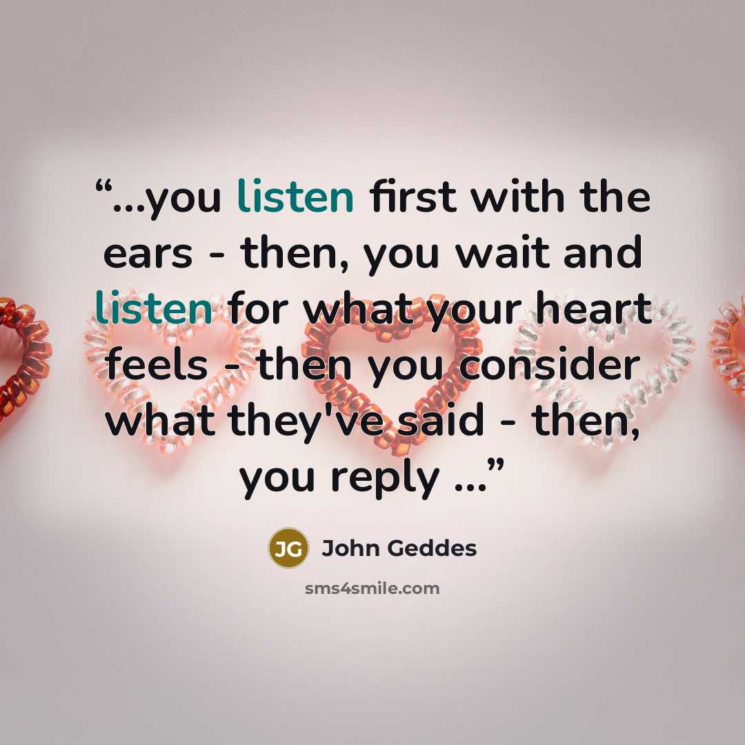 “...you listen first with the ears - then, you wait and listen for what your heart feels - then you consider what they've said - then, you reply ...” quote by John Geddes