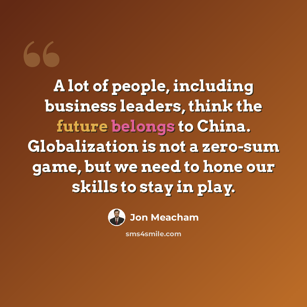 “A lot of people, including business leaders, think the future belongs to China. Globalization is not a zero-sum game, but we need to hone our skills to stay in play.” quote by Jon Meacham