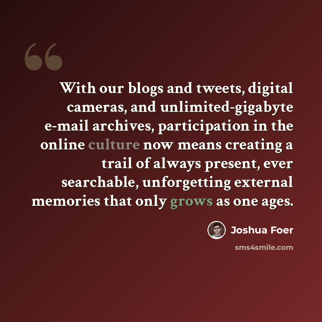 “With our blogs and tweets, digital cameras, and unlimited-gigabyte e-mail archives, participation in the online culture now means creating a trail of always present, ever searchable, unforgetting external memories that only grows as one ages.” quote by Joshua Foer