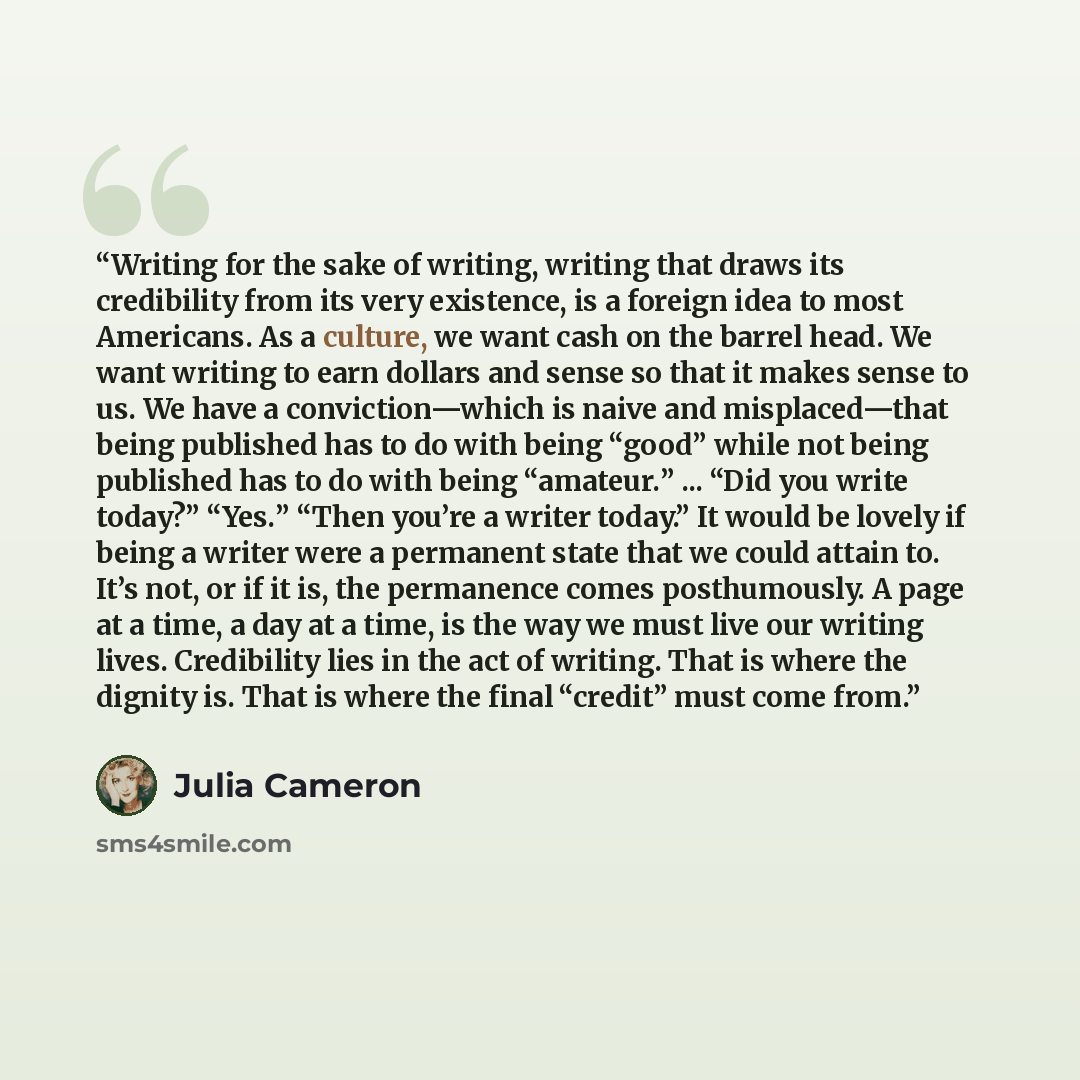 “Writing for the sake of writing, writing that draws its credibility from its very existence, is a foreign idea to most Americans. As a culture, we want cash on the barrel head. We want writing to earn dollars and sense so that it makes sense to us. We have a conviction—which is naive and…” quote by Julia Cameron