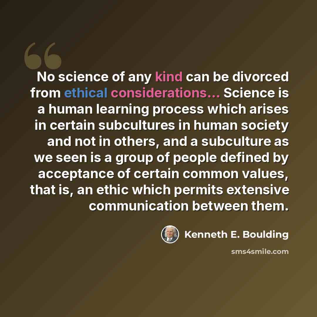 “No science of any kind can be divorced from ethical considerations... Science is a human learning process which arises in certain subcultures in human society and not in others, and a subculture as we seen is a group of people defined by acceptance of certain common values, that is, an ethic which…” quote by Kenneth E. Boulding