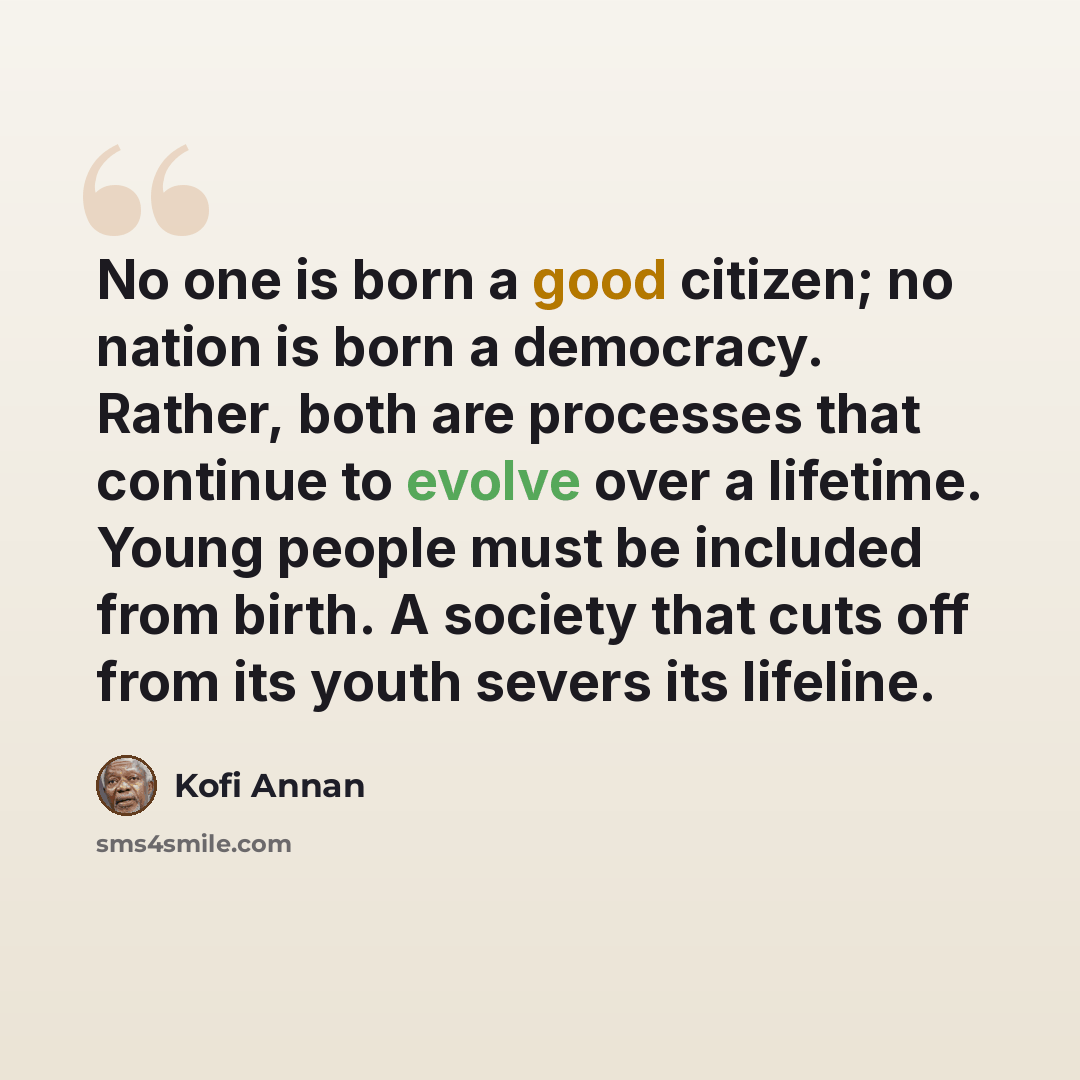 “No one is born a good citizen; no nation is born a democracy. Rather, both are processes that continue to evolve over a lifetime. Young people must be included from birth. A society that cuts off from its youth severs its lifeline.” quote by Kofi Annan