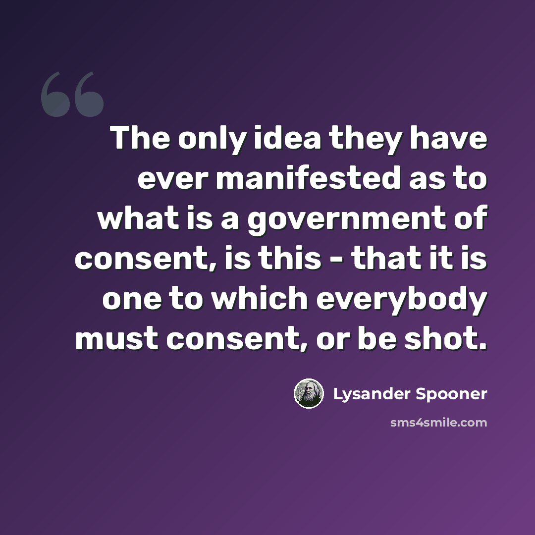 “The only idea they have ever manifested as to what is a government of consent, is this - that it is one to which everybody must consent, or be shot.” quote by Lysander Spooner