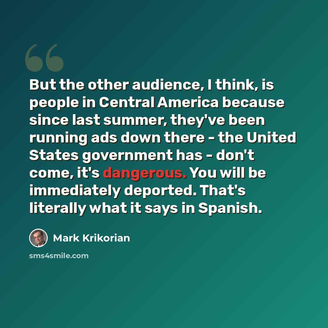 “But the other audience, I think, is people in Central America because since last summer, they've been running ads down there - the United States government has - don't come, it's dangerous. You will be immediately deported. That's literally what it says in Spanish.” quote by Mark Krikorian