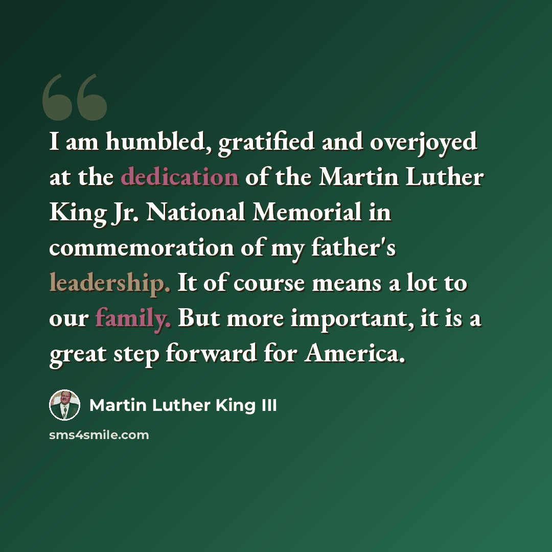 “I am humbled, gratified and overjoyed at the dedication of the Martin Luther King Jr. National Memorial in commemoration of my father's leadership. It of course means a lot to our family. But more important, it is a great step forward for America.” quote by Martin Luther King III