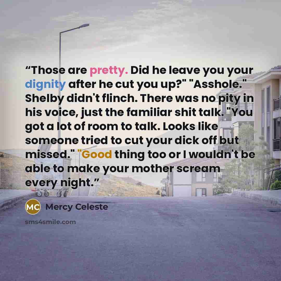 “Those are pretty. Did he leave you your dignity after he cut you up?" "Asshole." Shelby didn't flinch. There was no pity in his voice, just the familiar shit talk. "You got a lot of room to talk. Looks like someone tried to cut your dick off but missed." "Good thing too or I wouldn't be able to…” quote by Mercy Celeste