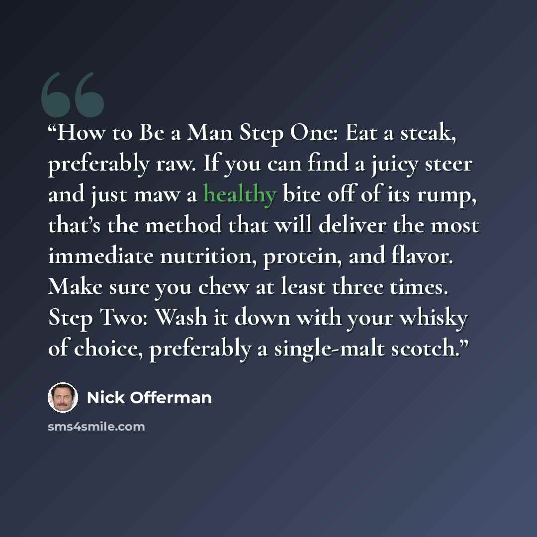 “How to Be a Man Step One: Eat a steak, preferably raw. If you can find a juicy steer and just maw a healthy bite off of its rump, that’s the method that will deliver the most immediate nutrition, protein, and flavor. Make sure you chew at least three times. Step Two: Wash it down with your whisky…” quote by Nick Offerman