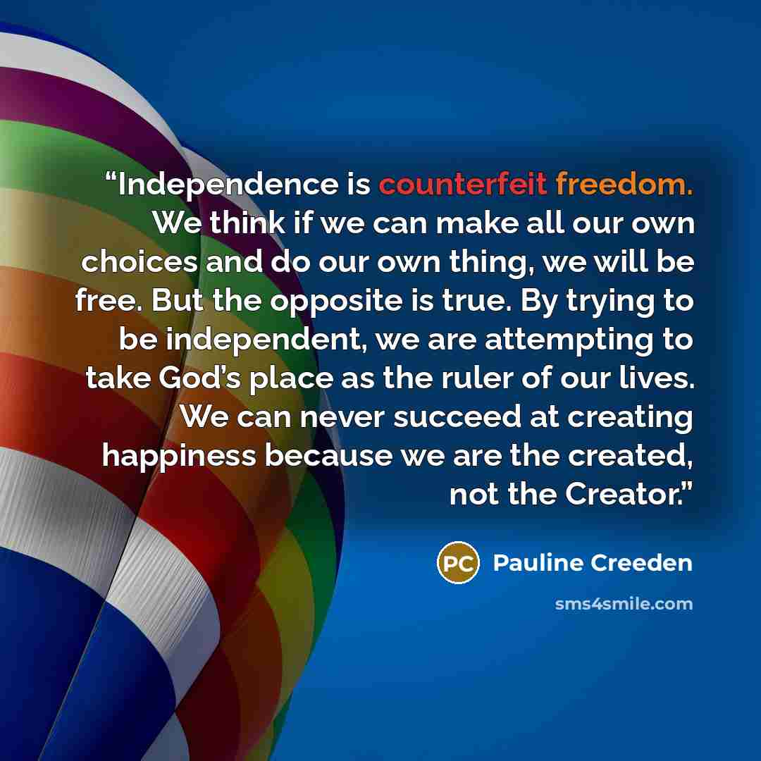 “Independence is counterfeit freedom. We think if we can make all our own choices and do our own thing, we will be free. But the opposite is true. By trying to be independent, we are attempting to take God’s place as the ruler of our lives. We can never succeed at creating happiness because we are…” quote by Pauline Creeden
