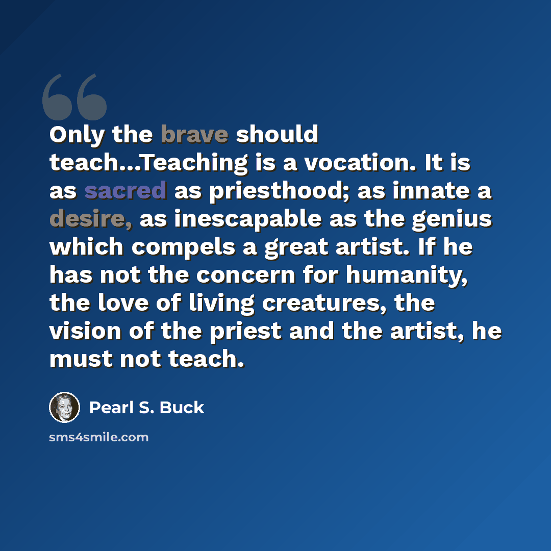 “Only the brave should teach…Teaching is a vocation. It is as sacred as priesthood; as innate a desire, as inescapable as the genius which compels a great artist. If he has not the concern for humanity, the love of living creatures, the vision of the priest and the artist, he must not teach.” quote by Pearl S. Buck