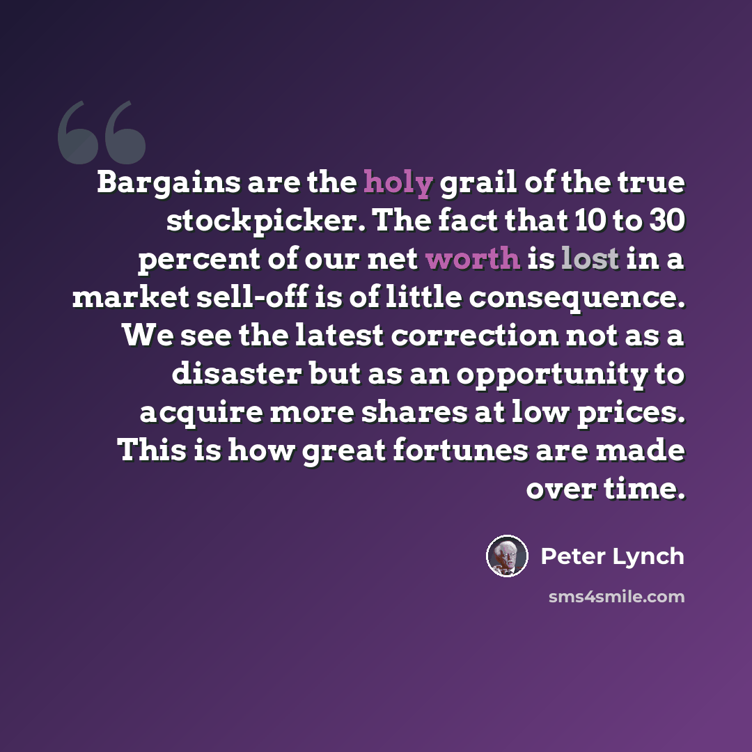 “Bargains are the holy grail of the true stockpicker. The fact that 10 to 30 percent of our net worth is lost in a market sell-off is of little consequence. We see the latest correction not as a disaster but as an opportunity to acquire more shares at low prices. This is how great fortunes are made…” quote by Peter Lynch