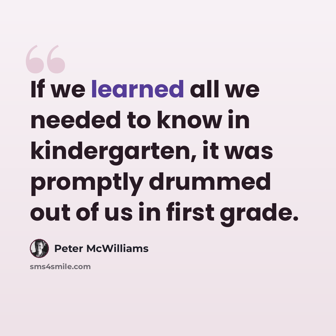 “If we learned all we needed to know in kindergarten, it was promptly drummed out of us in first grade.” quote by Peter McWilliams