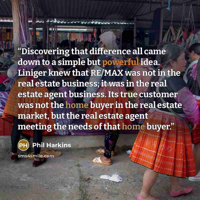 “Discovering that difference all came down to a simple but powerful idea. Liniger knew that RE/MAX was not in the real estate business; it was in the real estate agent business. Its true customer was not the home buyer in the real estate market, but the real estate agent meeting the needs of that…” quote by Phil Harkins