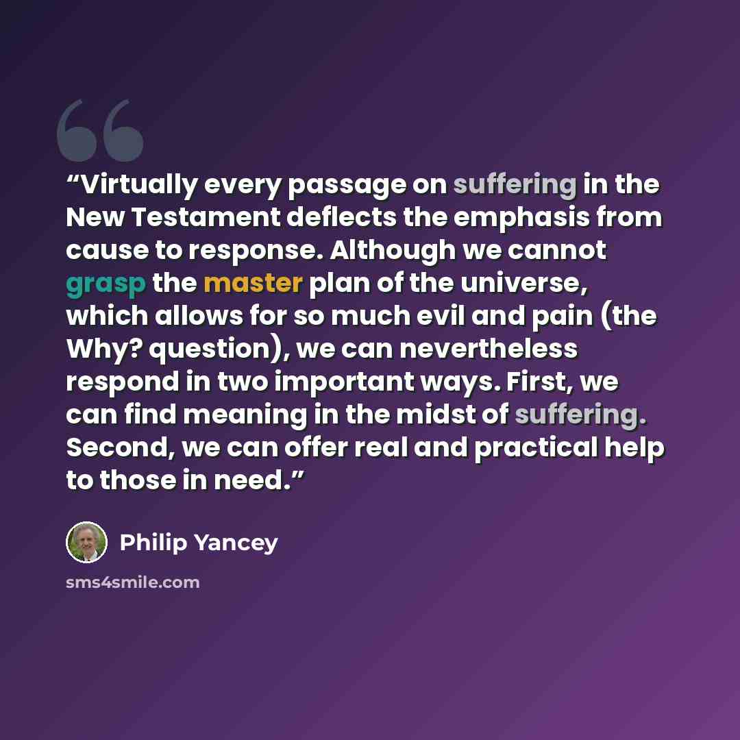 “Virtually every passage on suffering in the New Testament deflects the emphasis from cause to response. Although we cannot grasp the master plan of the universe, which allows for so much evil and pain (the Why? question), we can nevertheless respond in two important ways. First, we can find…” quote by Philip Yancey