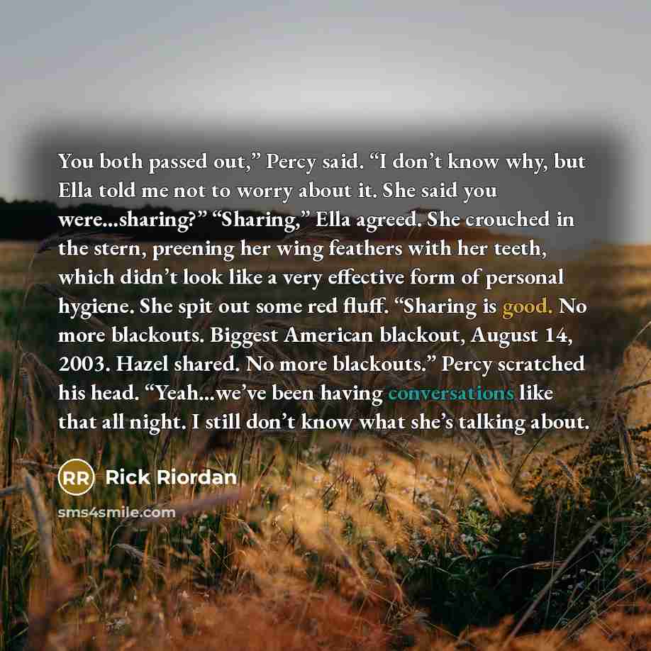 “You both passed out,” Percy said. “I don’t know why, but Ella told me not to worry about it. She said you were…sharing?” “Sharing,” Ella agreed. She crouched in the stern, preening her wing feathers with her teeth, which didn’t look like a very effective form of personal hygiene. She spit out some…” quote by Rick Riordan
