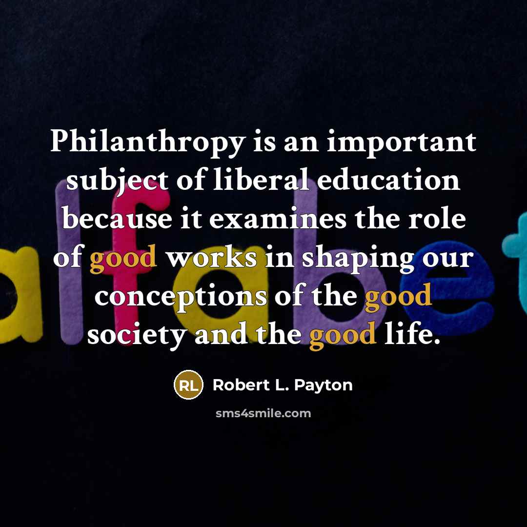 “Philanthropy is an important subject of liberal education because it examines the role of good works in shaping our conceptions of the good society and the good life.” quote by Robert L. Payton