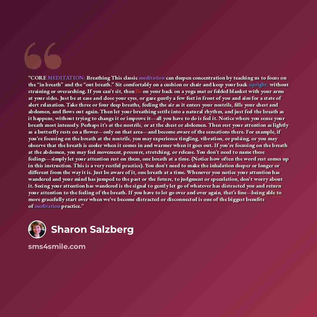 “CORE MEDITATION: Breathing This classic meditation can deepen concentration by teaching us to focus on the “in breath” and the “out breath.” Sit comfortably on a cushion or chair and keep your back upright, without straining or overarching. If you can’t sit, then lie on your back on a yoga mat or…” quote by Sharon Salzberg