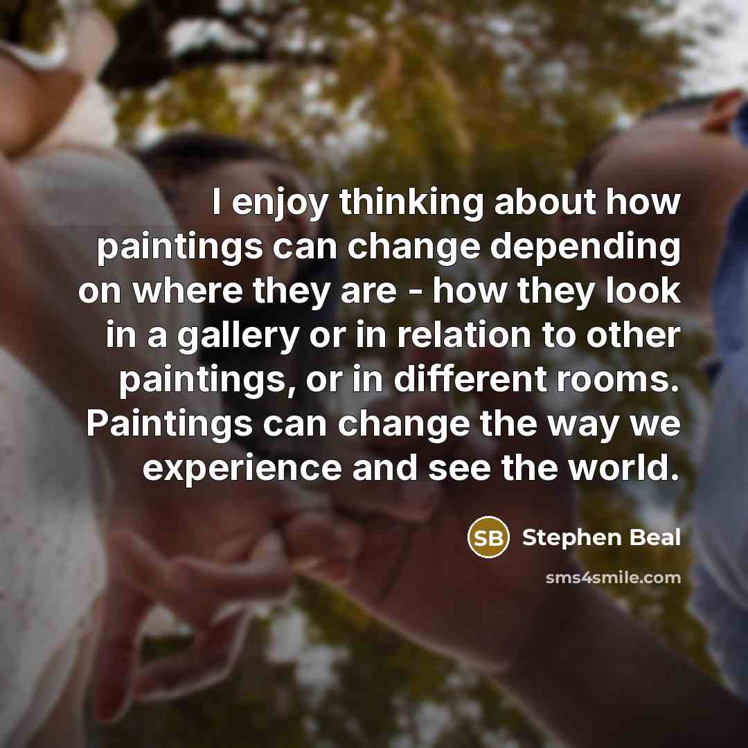“I enjoy thinking about how paintings can change depending on where they are - how they look in a gallery or in relation to other paintings, or in different rooms. Paintings can change the way we experience and see the world.” quote by Stephen Beal