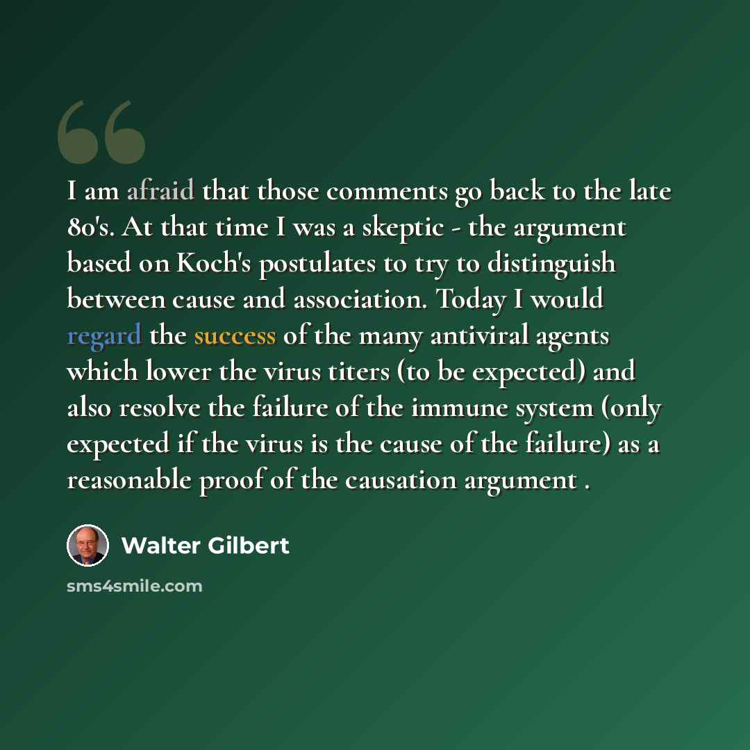 “I am afraid that those comments go back to the late 80's. At that time I was a skeptic - the argument based on Koch's postulates to try to distinguish between cause and association. Today I would regard the success of the many antiviral agents which lower the virus titers (to be expected) and also…” quote by Walter Gilbert