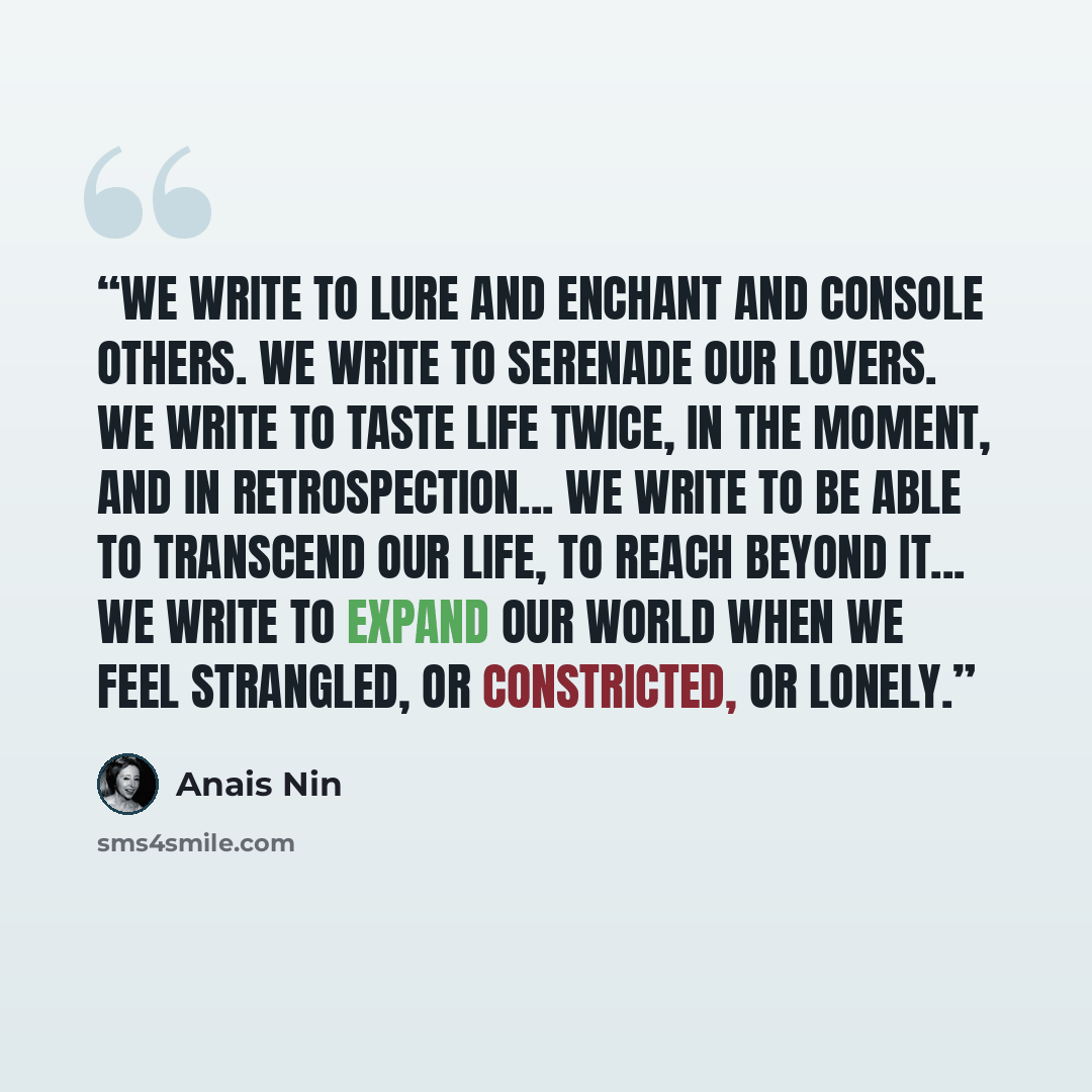 “We write to lure and enchant and console others. We write to serenade our lovers. We write to taste life twice, in the moment, and in retrospection... We write to be able to transcend our life, to reach beyond it... We write to expand our world when we feel strangled, or constricted, or lonely.” quote by Anaïs Nin