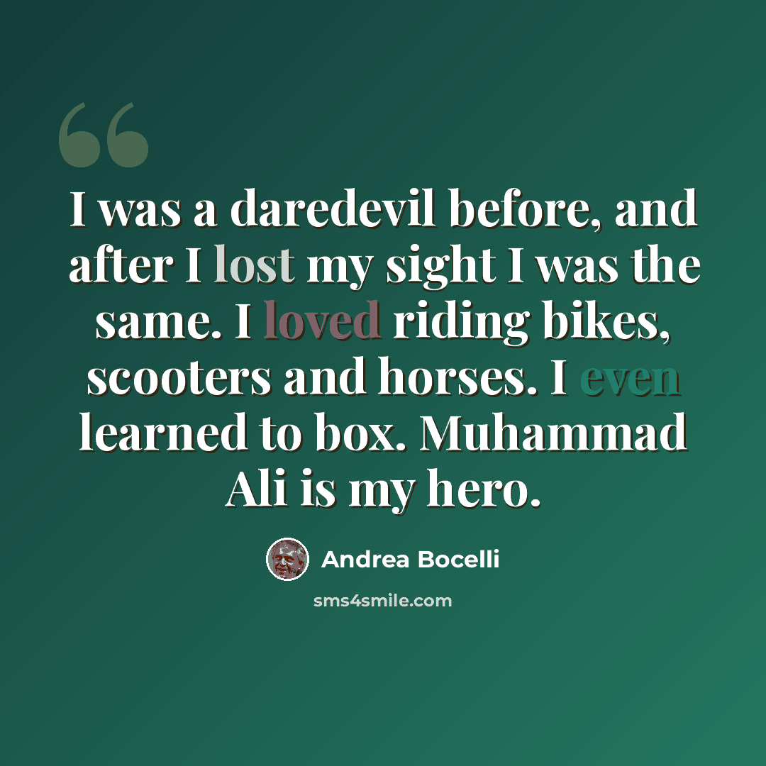 “I was a daredevil before, and after I lost my sight I was the same. I loved riding bikes, scooters and horses. I even learned to box. Muhammad Ali is my hero.” quote by Andrea Bocelli