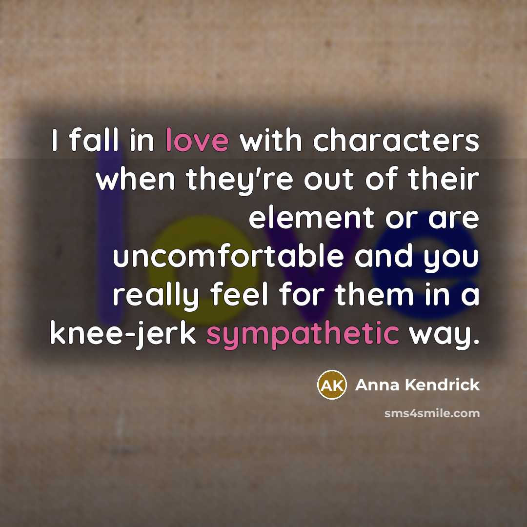 “I fall in love with characters when they're out of their element or are uncomfortable and you really feel for them in a knee-jerk sympathetic way.” quote by Anna Kendrick