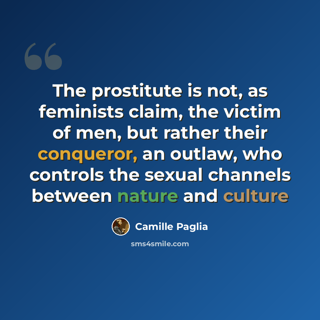 “The prostitute is not, as feminists claim, the victim of men, but rather their conqueror, an outlaw, who controls the sexual channels between nature and culture” quote by Camille Paglia