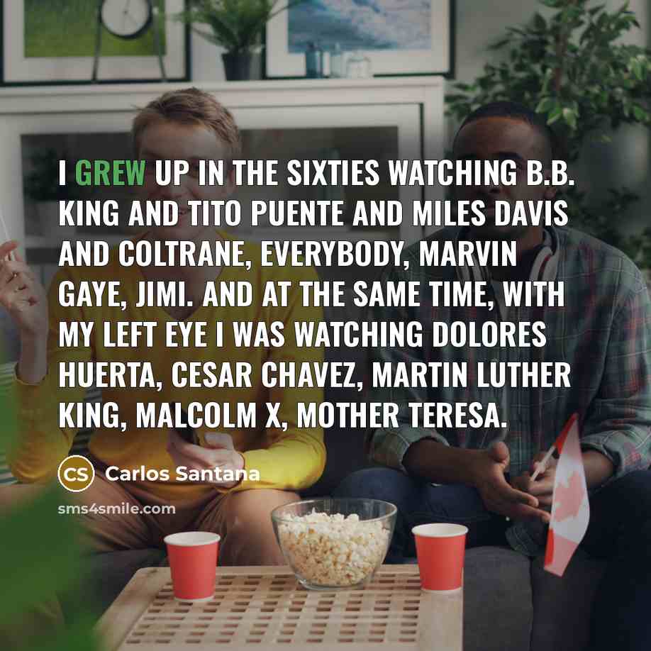 “I grew up in the sixties watching B.B. King and Tito Puente and Miles Davis and Coltrane, everybody, Marvin Gaye, Jimi. And at the same time, with my left eye I was watching Dolores Huerta, Cesar Chavez, Martin Luther King, Malcolm X, Mother Teresa.” quote by Carlos Santana