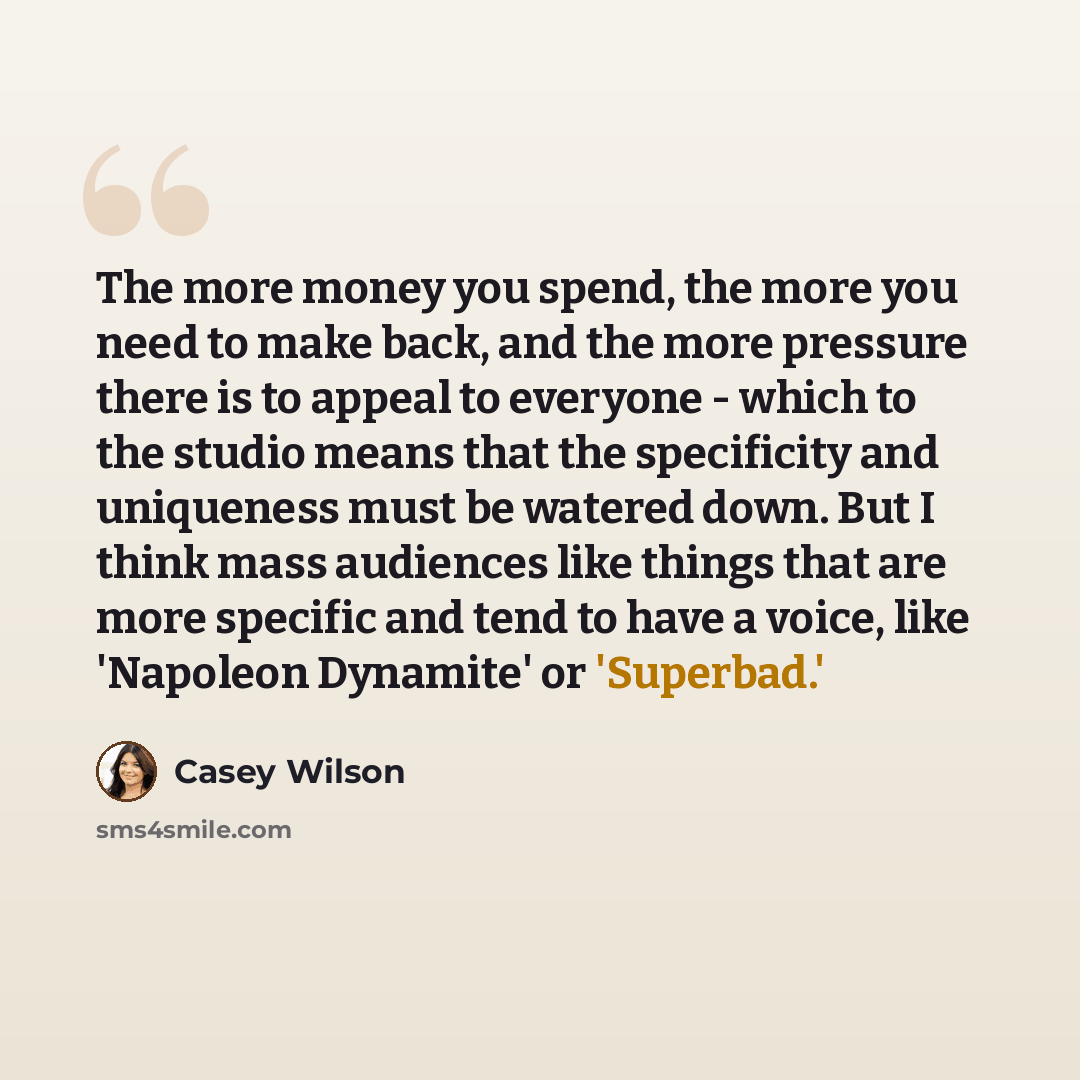 “The more money you spend, the more you need to make back, and the more pressure there is to appeal to everyone - which to the studio means that the specificity and uniqueness must be watered down. But I think mass audiences like things that are more specific and tend to have a voice, like…” quote by Casey Wilson
