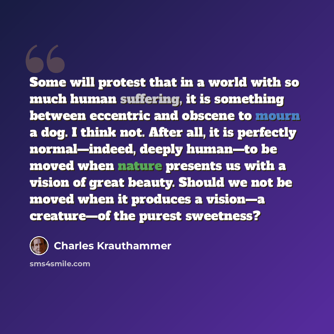“Some will protest that in a world with so much human suffering, it is something between eccentric and obscene to mourn a dog. I think not. After all, it is perfectly normal—indeed, deeply human—to be moved when nature presents us with a vision of great beauty. Should we not be moved when it…” quote by Charles Krauthammer