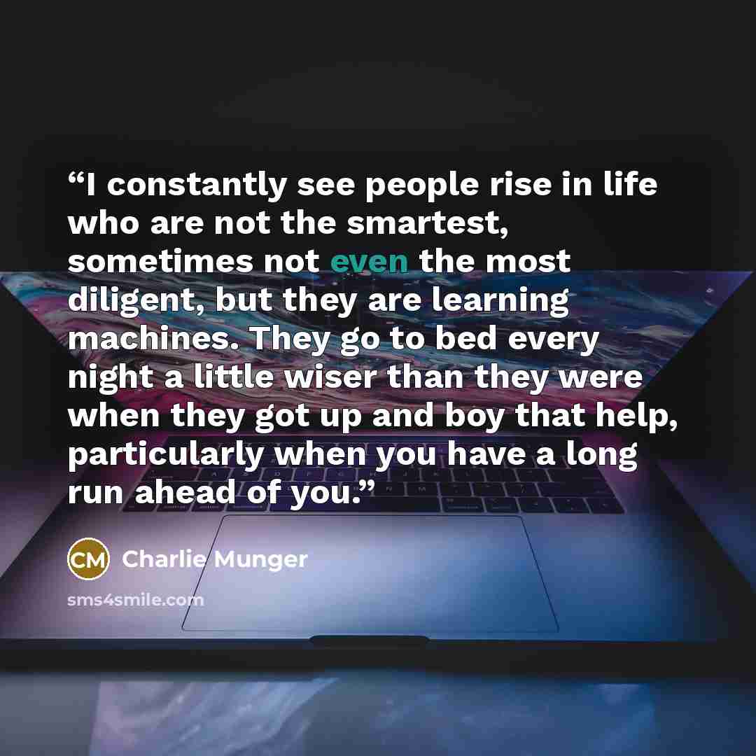 “I constantly see people rise in life who are not the smartest, sometimes not even the most diligent, but they are learning machines. They go to bed every night a little wiser than they were when they got up and boy that help, particularly when you have a long run ahead of you.” quote by Charlie Munger