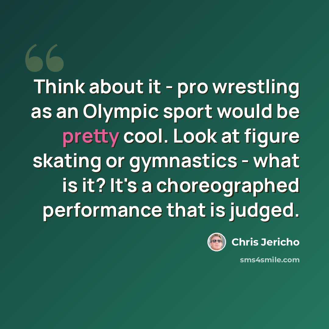 “Think about it - pro wrestling as an Olympic sport would be pretty cool. Look at figure skating or gymnastics - what is it? It's a choreographed performance that is judged.” quote by Chris Jericho