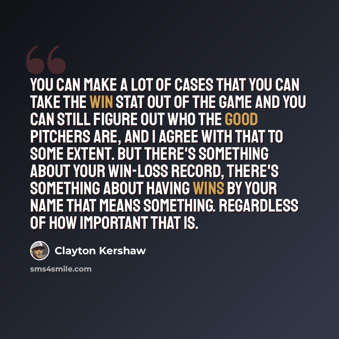“You can make a lot of cases that you can take the win stat out of the game and you can still figure out who the good pitchers are, and I agree with that to some extent. But there's something about your win-loss record, there's something about having wins by your name that means something…” quote by Clayton Kershaw