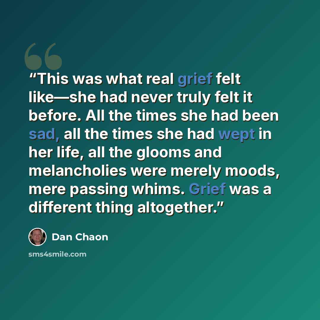 “This was what real grief felt like—she had never truly felt it before. All the times she had been sad, all the times she had wept in her life, all the glooms and melancholies were merely moods, mere passing whims. Grief was a different thing altogether.” quote by Dan Chaon