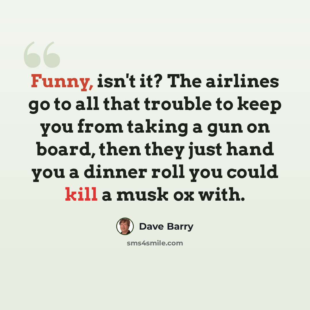 “Funny, isn't it? The airlines go to all that trouble to keep you from taking a gun on board, then they just hand you a dinner roll you could kill a musk ox with.” quote by Dave Barry